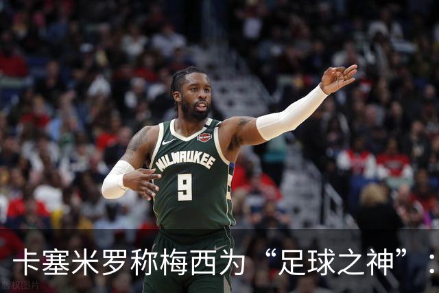 卡塞米罗称梅西为“足球之神”：我来只为了和史上最佳一起踢球